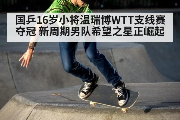 国乒16岁小将温瑞博WTT支线赛夺冠 新周期男队希望之星正崛起