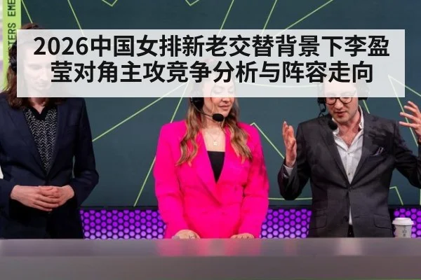 2026中国女排新老交替背景下李盈莹对角主攻竞争分析与阵容走向
